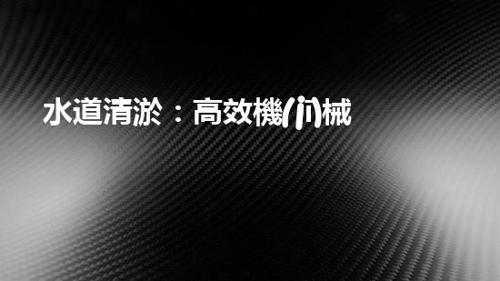 水道清淤：高效機(jī)械設(shè)備革新，提升工程效率！